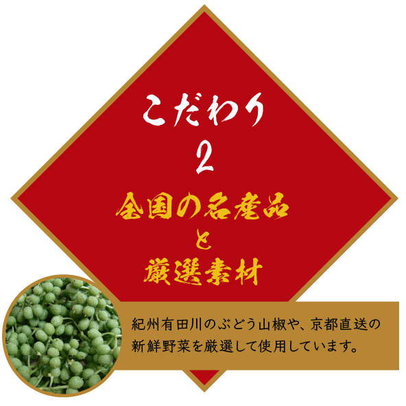 こだわり2 全国の名産品と厳選素材 紀州有田川のぶどう山椒や、京都直送の新鮮野菜を厳選して使用しています。